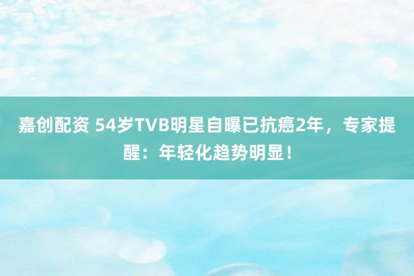 嘉创配资 54岁TVB明星自曝已抗癌2年，专家提醒：年轻化趋势明显！