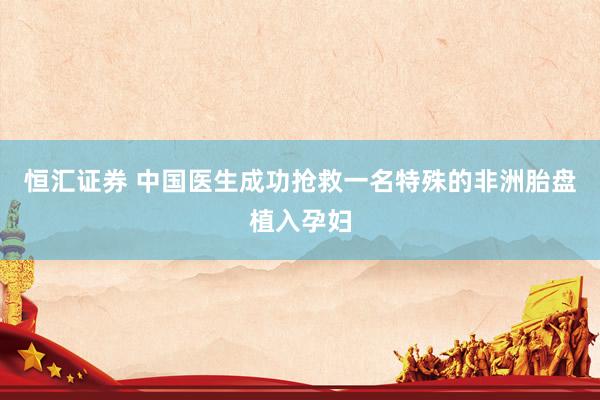 恒汇证券 中国医生成功抢救一名特殊的非洲胎盘植入孕妇