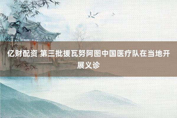 亿财配资 第三批援瓦努阿图中国医疗队在当地开展义诊