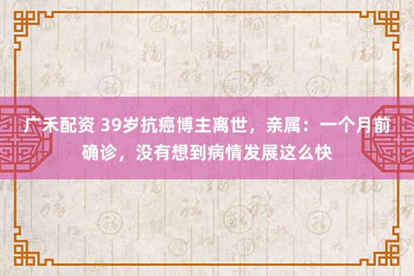 广禾配资 39岁抗癌博主离世，亲属：一个月前确诊，没有想到病情发展这么快