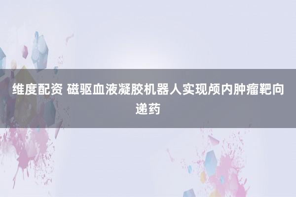 维度配资 磁驱血液凝胶机器人实现颅内肿瘤靶向递药