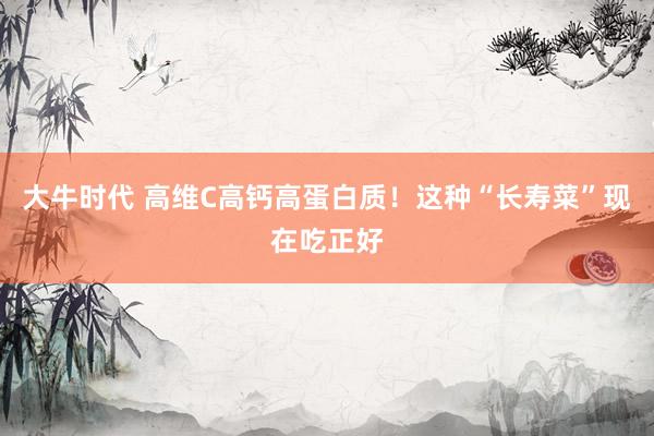 大牛时代 高维C高钙高蛋白质！这种“长寿菜”现在吃正好