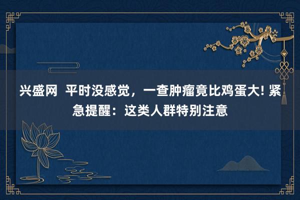 兴盛网  平时没感觉，一查肿瘤竟比鸡蛋大! 紧急提醒：这类人群特别注意