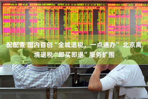 配配查 国内首创“全城退税，一点通办” 北京离境退税“即买即退”服务扩围