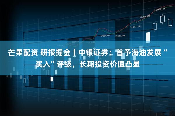 芒果配资 研报掘金丨中银证券：首予海油发展“买入”评级，长期投资价值凸显