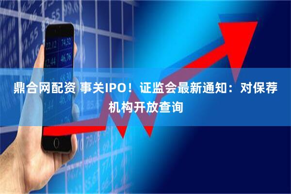 鼎合网配资 事关IPO！证监会最新通知：对保荐机构开放查询