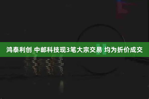 鸿泰利创 中邮科技现3笔大宗交易 均为折价成交