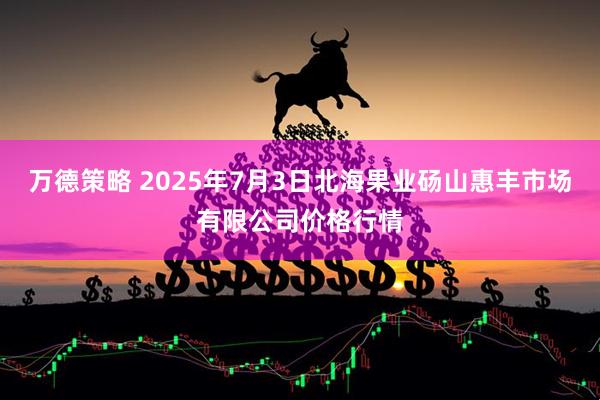 万德策略 2025年7月3日北海果业砀山惠丰市场有限公司价格行情