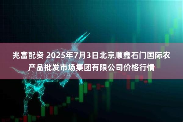 兆富配资 2025年7月3日北京顺鑫石门国际农产品批发市场集团有限公司价格行情