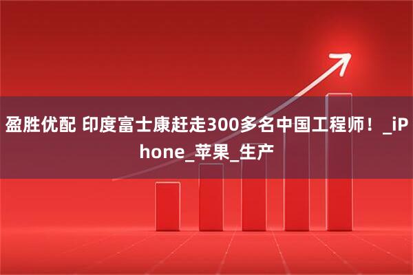 盈胜优配 印度富士康赶走300多名中国工程师！_iPhone_苹果_生产