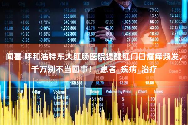 闻喜 呼和浩特东大肛肠医院提醒肛门口瘙痒频发，千万别不当回事！_患者_疾病_治疗