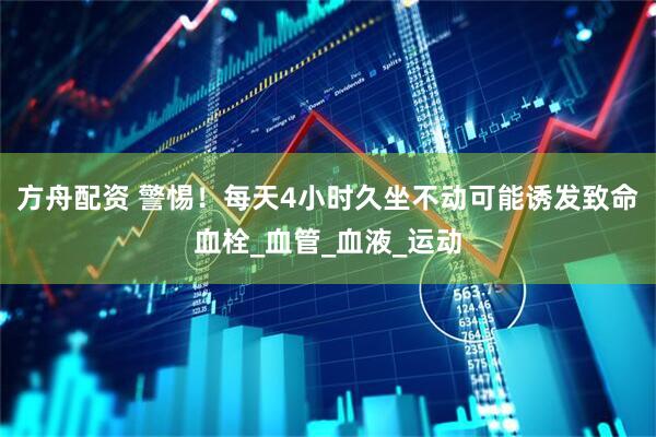 方舟配资 警惕！每天4小时久坐不动可能诱发致命血栓_血管_血液_运动