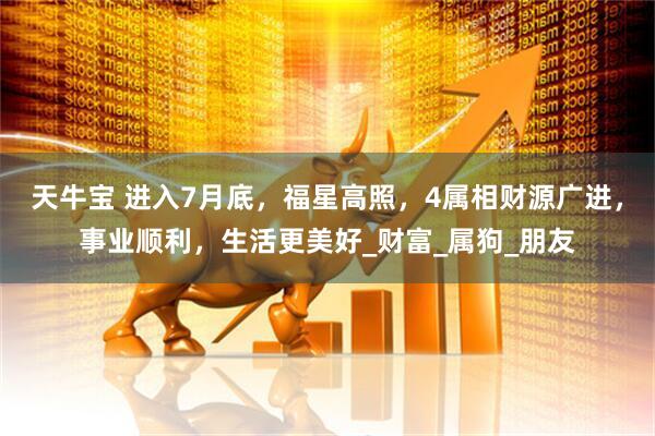 天牛宝 进入7月底，福星高照，4属相财源广进，事业顺利，生活更美好_财富_属狗_朋友