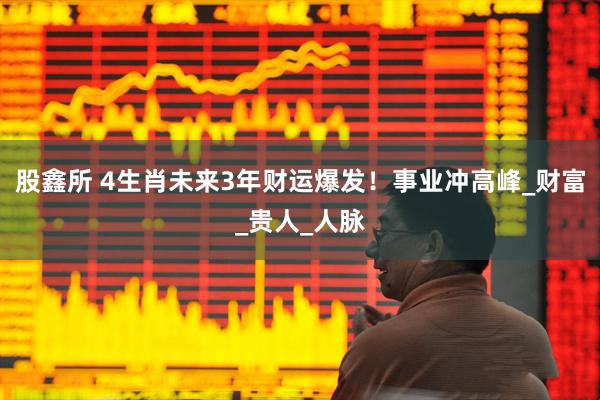 股鑫所 4生肖未来3年财运爆发！事业冲高峰_财富_贵人_人脉