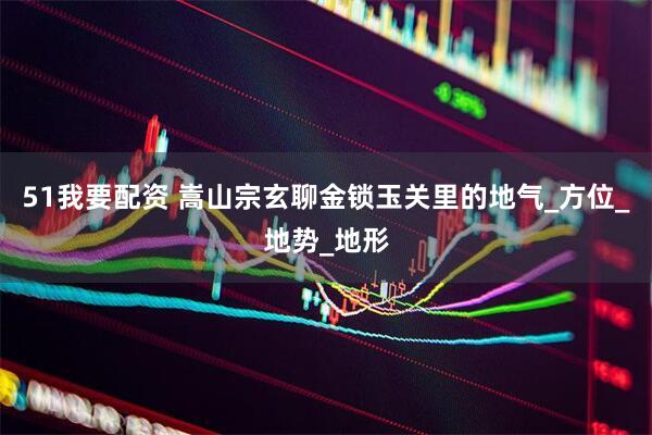 51我要配资 嵩山宗玄聊金锁玉关里的地气_方位_地势_地形