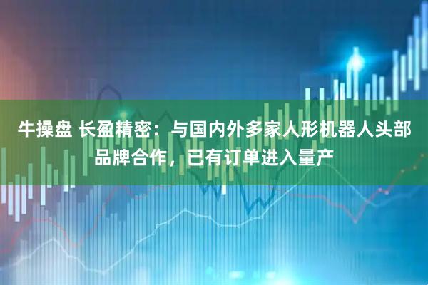 牛操盘 长盈精密：与国内外多家人形机器人头部品牌合作，已有订单进入量产