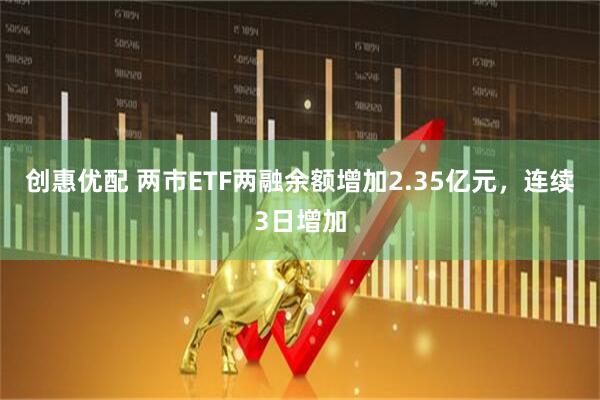 创惠优配 两市ETF两融余额增加2.35亿元，连续3日增加
