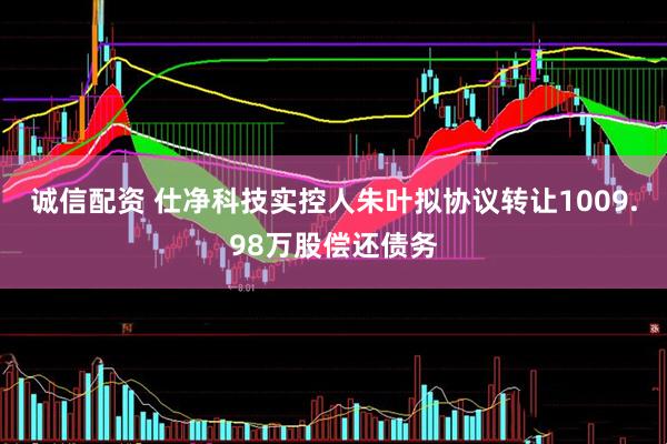 诚信配资 仕净科技实控人朱叶拟协议转让1009.98万股偿还债务
