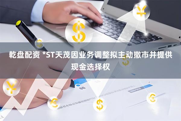 乾盘配资 *ST天茂因业务调整拟主动撤市并提供现金选择权