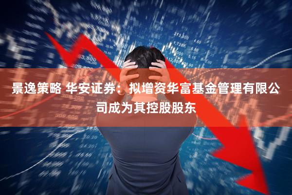 景逸策略 华安证券：拟增资华富基金管理有限公司成为其控股股东
