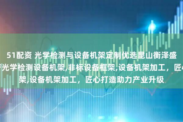 51配资 光学检测与设备机架定制优选昆山衡泽盛精密设备,专业生产光学检测设备机架,非标设备框架,设备机架加工,匠心打造助力产业升级